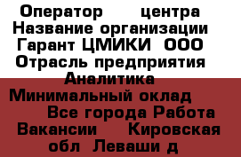 Оператор Call-центра › Название организации ­ Гарант-ЦМИКИ, ООО › Отрасль предприятия ­ Аналитика › Минимальный оклад ­ 17 000 - Все города Работа » Вакансии   . Кировская обл.,Леваши д.